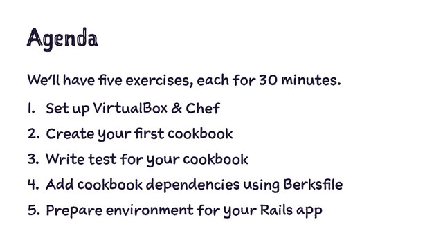 Agenda
We'll have five exercises, each for 30 minutes.
1. Set up VirtualBox & Chef
2. Create your first cookbook
3. Write test for your cookbook
4. Add cookbook dependencies using Berksfile
5. Prepare environment for your Rails app
