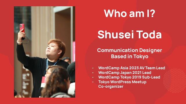 Who am I?
Shusei Toda
Communication Designer
Based in Tokyo
- WordCamp Asia 2023 AV Team Lead
- WordCamp Japan 2021 Lead
- WordCamp Tokyo 2019 Sub-Lead
- Tokyo WordPress Meetup
Co-organizer
