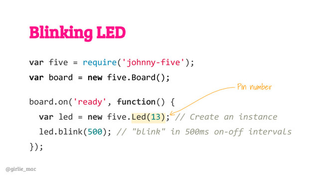@girlie_mac
Blinking LED
var five = require('johnny-five');
var board = new five.Board();
board.on('ready', function() {
var led = new five.Led(13); // Create an instance
led.blink(500); // "blink" in 500ms on-off intervals
});
Pin number
