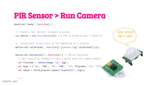 @girlie_mac
PIR Sensor > Run Camera
board.on('ready', function() {
// Create a new `motion` hardware instance.
var motion = new five.Motion(7); //a PIR is wired on pin 7 (GPIO 4)
// 'calibrated' occurs once at the beginning of a session
motion.on('calibrated', function() {console.log('calibrated');});
motion.on('motionstart', function() { // Motion detected
// Run raspistill command to take a photo with the camera module
var filename = 'photo/image_'+i+'.jpg';
var args = ['-w', '320', '-h', '240', '-o', filename, '-t', '1'];
var spawn = child_process.spawn('raspistill', args);
...
motion detected!
Take a photo!
