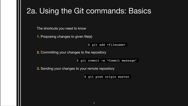 The shortcuts you need to know

1. Proposing changes to given ﬁle(s)

$ git add 
2. Committing your changes to the repository
$ git commit -m “Commit message”
3. Sending your changes to your remote repository
$ git push origin master
4. Checking if there are any updates to the code (should always be done before making
changes or else you might have to deal with merge conﬂicts!)
$ git pull
2a. Using the Git commands: Basics
!9
