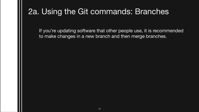 If you’re updating software that other people use, it is recommended
to make changes in a new branch and then merge branches. 

1. Creating a new branch

$ git checkout -b 
2. Pushing the branch to GitHub
$ git push origin
3. Switching to a branch that was created on GitHub
$ git checkout 
2a. Using the Git commands: Branches
!10
