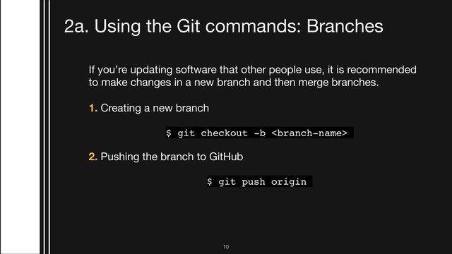 If you’re updating software that other people use, it is recommended
to make changes in a new branch and then merge branches. 

1. Creating a new branch

$ git checkout -b 
2. Pushing the branch to GitHub
$ git push origin
3. Switching to a branch that was created on GitHub
$ git checkout 
2a. Using the Git commands: Branches
!10
