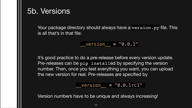 !34
5b. Versions
Your package directory should always have a version.py ﬁle. This
is all that’s in that ﬁle:



__version__ = "0.0.1"
It’s good practice to do a pre-release before every version update.
Pre-releases can be pip installed by specifying the version
number. Then, once you test everything you want, you can upload
the new version for real. Pre-releases are speciﬁed by

__version__ = “0.0.1rc1"
Version numbers have to be unique and always increasing!
