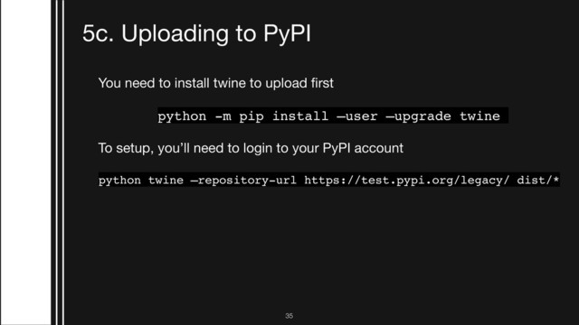 !35
5c. Uploading to PyPI
You need to install twine to upload ﬁrst

python -m pip install —user —upgrade twine
To setup, you’ll need to login to your PyPI account

python twine —repository-url https://test.pypi.org/legacy/ dist/*
From there, every update is simple:

python setup.py sdist
python setup.py sdist —upload
