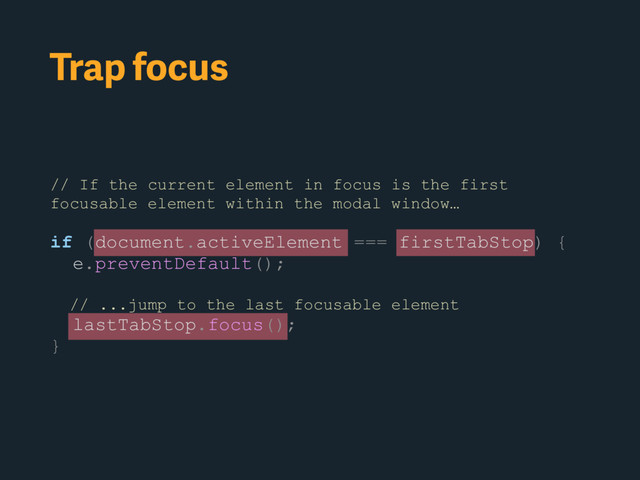 Trap focus
// If the current element in focus is the first
focusable element within the modal window…
if (document.activeElement === firstTabStop) {
e.preventDefault();
// ...jump to the last focusable element
lastTabStop.focus();
}

