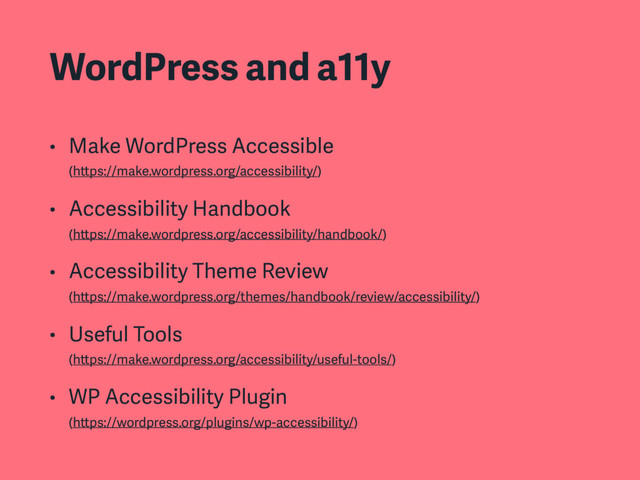 WordPress and a11y
• Make WordPress Accessible 
(https://make.wordpress.org/accessibility/)
• Accessibility Handbook 
(https://make.wordpress.org/accessibility/handbook/)
• Accessibility Theme Review 
(https://make.wordpress.org/themes/handbook/review/accessibility/)
• Useful Tools 
(https://make.wordpress.org/accessibility/useful-tools/)
• WP Accessibility Plugin 
(https://wordpress.org/plugins/wp-accessibility/)
