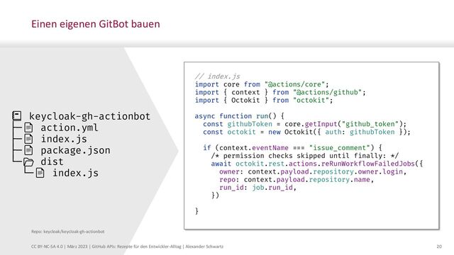 20
CC BY-NC-SA 4.0 | März 2023 | GitHub APIs: Rezepte für den Entwickler-Alltag | Alexander Schwartz
Einen eigenen GitBot bauen
// index.js
import core from "@actions/core";
import { context } from "@actions/github";
import { Octokit } from "octokit";
async function run() {
const githubToken = core.getInput("github_token");
const octokit = new Octokit({ auth: githubToken });
if (context.eventName === "issue_comment") {
/* permission checks skipped until finally: */
await octokit.rest.actions.reRunWorkflowFailedJobs({
owner: context.payload.repository.owner.login,
repo: context.payload.repository.name,
run_id: job.run_id,
})
}
📒 keycloak-gh-actionbot
├─📄 action.yml
├─📄 index.js
├─📄 package.json
└─📂 dist
└─📄 index.js
Repo: keycloak/keycloak-gh-actionbot
