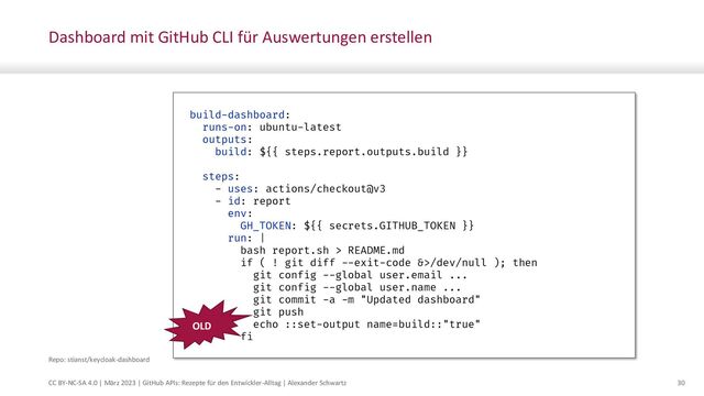 CC BY-NC-SA 4.0 | März 2023 | GitHub APIs: Rezepte für den Entwickler-Alltag | Alexander Schwartz 30
Dashboard mit GitHub CLI für Auswertungen erstellen
build-dashboard:
runs-on: ubuntu-latest
outputs:
build: ${{ steps.report.outputs.build }}
steps:
- uses: actions/checkout@v3
- id: report
env:
GH_TOKEN: ${{ secrets.GITHUB_TOKEN }}
run: |
bash report.sh > README.md
if ( ! git diff --exit-code &>/dev/null ); then
git config --global user.email ...
git config --global user.name ...
git commit -a -m "Updated dashboard"
git push
echo ::set-output name=build::"true"
fi
Repo: stianst/keycloak-dashboard
OLD
