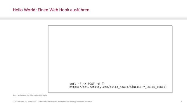 CC BY-NC-SA 4.0 | März 2023 | GitHub APIs: Rezepte für den Entwickler-Alltag | Alexander Schwartz 6
Hello World: Einen Web Hook ausführen
name: Website
on:
push:
branches:
- main
paths:
- 'doc/**'
jobs:
triggerNetlify:
runs-on: ubuntu-latest
steps:
- name: Trigger Build
shell: bash
env:
NETLIFY_BUILD_TOKEN: ${{ secrets.NETLIFY_BUILD_TOKEN }}
run: >
curl -f -X POST -d {}
https://api.netlify.com/build_hooks/${NETLIFY_BUILD_TOKEN}
Repo: asciidoctor/asciidoctor-intellij-plugin
