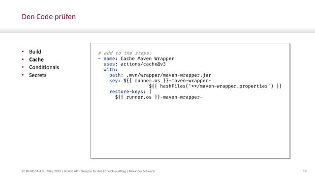 CC BY-NC-SA 4.0 | März 2023 | GitHub APIs: Rezepte für den Entwickler-Alltag | Alexander Schwartz 10
Den Code prüfen
• Build
• Cache
• Conditionals
• Secrets
# add to the steps:
- name: Cache Maven Wrapper
uses: actions/cache@v3
with:
path: .mvn/wrapper/maven-wrapper.jar
key: ${{ runner.os }}-maven-wrapper-
${{ hashFiles('**/maven-wrapper.properties') }}
restore-keys: |
${{ runner.os }}-maven-wrapper-
