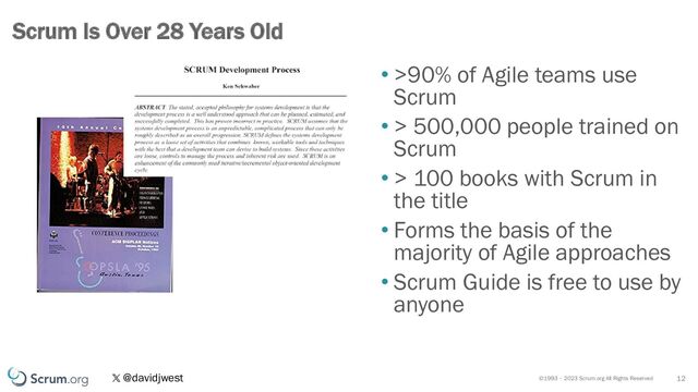 ©1993 – 2023 Scrum.org All Rights Reserved
@davidjwest
• >90% of Agile teams use
Scrum
• > 500,000 people trained on
Scrum
• > 100 books with Scrum in
the title
• Forms the basis of the
majority of Agile approaches
• Scrum Guide is free to use by
anyone
12
Scrum Is Over 28 Years Old
