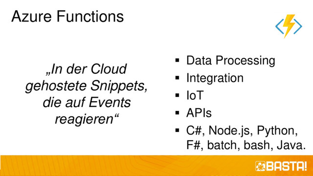 Azure Functions
„In der Cloud
gehostete Snippets,
die auf Events
reagieren“
▪ Data Processing
▪ Integration
▪ IoT
▪ APIs
▪ C#, Node.js, Python,
F#, batch, bash, Java.
