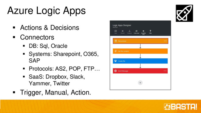 Azure Logic Apps
▪ Actions & Decisions
▪ Connectors
▪ DB: Sql, Oracle
▪ Systems: Sharepoint, O365,
SAP
▪ Protocols: AS2, POP, FTP…
▪ SaaS: Dropbox, Slack,
Yammer, Twitter
▪ Trigger, Manual, Action.
