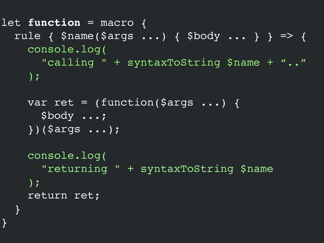 let function = macro {!
rule { $name($args ...) { $body ... } } => {!
console.log(!
"calling " + syntaxToString $name + “..”!
);!
!
var ret = (function($args ...) {!
$body ...;!
})($args ...);!
!
console.log(!
"returning " + syntaxToString $name!
);!
return ret;!
}!
}
