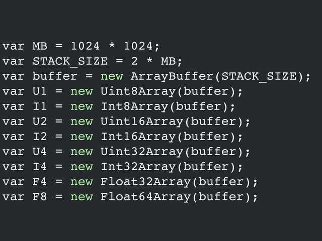 var MB = 1024 * 1024;!
var STACK_SIZE = 2 * MB;!
var buffer = new ArrayBuffer(STACK_SIZE);!
var U1 = new Uint8Array(buffer);!
var I1 = new Int8Array(buffer);!
var U2 = new Uint16Array(buffer);!
var I2 = new Int16Array(buffer);!
var U4 = new Uint32Array(buffer);!
var I4 = new Int32Array(buffer);!
var F4 = new Float32Array(buffer);!
var F8 = new Float64Array(buffer);
