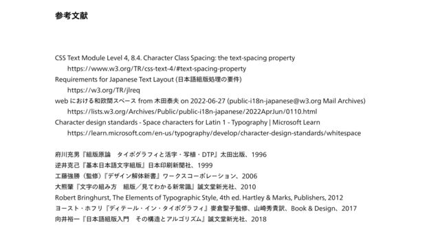 ࢀߟจݙ
CSS Text Module Level 4, 8.4. Character Class Spacing: the text-spacing property
  https://www.w3.org/TR/css-text-4/#text-spacing-property
Requirements for Japanese Text Layout (⽇本語組版処理の要件)
  https://w3.org/TR/jlreq
web における和欧間スペース from ⽊⽥泰夫 on 2022-06-27 (public-i18n-japanese@w3.org Mail Archives)
  https://lists.w3.org/Archives/Public/public-i18n-japanese/2022AprJun/0110.html
Character design standards - Space characters for Latin 1 - Typography | Microsoft Learn
  https://learn.microsoft.com/en-us/typography/develop/character-design-standards/whitespace
府川充男『組版原論 タイポグラフィと活字・写植・DTP』太⽥出版、1996
逆井克⼰『基本⽇本語⽂字組版』⽇本印刷新聞社、1999
⼯藤強勝（監修）
『
デザイン解体新書』ワークスコーポレーション、2006
⼤熊肇『⽂字の組み⽅ 組版／⾒てわかる新常識』誠⽂堂新光社、2010
Robert Bringhurst, The Elements of Typographic Style, 4th ed. Hartley & Marks, Publishers, 2012
ヨースト・ホフリ『ディテール・イン・タイポグラフィ』⿆倉聖⼦監修、⼭崎秀貴訳、Book & Design、2017
向井裕⼀『⽇本語組版⼊⾨ その構造とアルゴリズム』誠⽂堂新光社、2018
