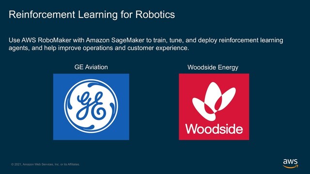 © 2021, Amazon Web Services, Inc. or its Affiliates.
Use AWS RoboMaker with Amazon SageMaker to train, tune, and deploy reinforcement learning
agents, and help improve operations and customer experience.
Reinforcement Learning for Robotics
Woodside Energy
GE Aviation
