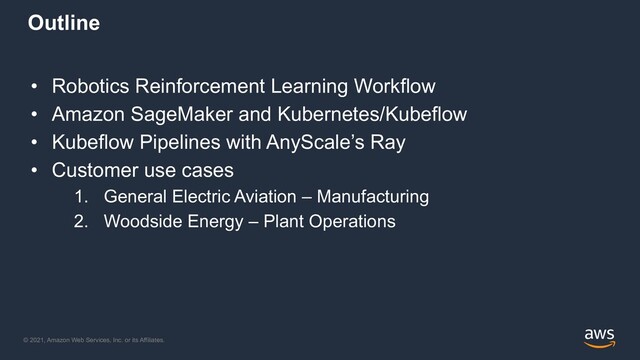 © 2021, Amazon Web Services, Inc. or its Affiliates.
Outline
• Robotics Reinforcement Learning Workflow
• Amazon SageMaker and Kubernetes/Kubeflow
• Kubeflow Pipelines with AnyScale’s Ray
• Customer use cases
1. General Electric Aviation – Manufacturing
2. Woodside Energy – Plant Operations
