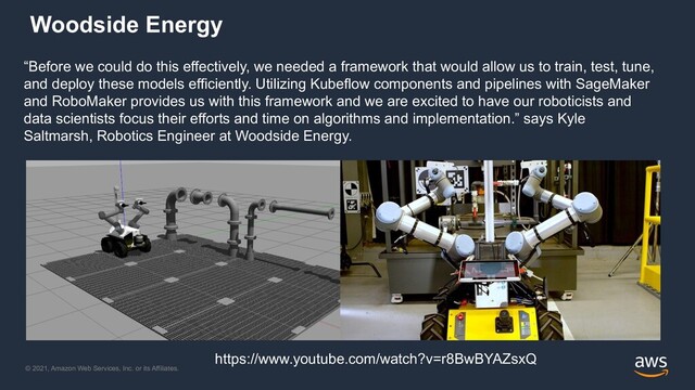 © 2021, Amazon Web Services, Inc. or its Affiliates.
Woodside Energy
“Before we could do this effectively, we needed a framework that would allow us to train, test, tune,
and deploy these models efficiently. Utilizing Kubeflow components and pipelines with SageMaker
and RoboMaker provides us with this framework and we are excited to have our roboticists and
data scientists focus their efforts and time on algorithms and implementation.” says Kyle
Saltmarsh, Robotics Engineer at Woodside Energy.
https://www.youtube.com/watch?v=r8BwBYAZsxQ
