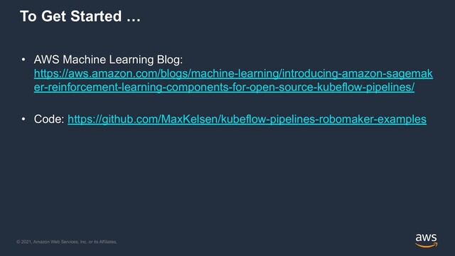 © 2021, Amazon Web Services, Inc. or its Affiliates.
To Get Started …
• AWS Machine Learning Blog:
https://aws.amazon.com/blogs/machine-learning/introducing-amazon-sagemak
er-reinforcement-learning-components-for-open-source-kubeflow-pipelines/
• Code: https://github.com/MaxKelsen/kubeflow-pipelines-robomaker-examples
