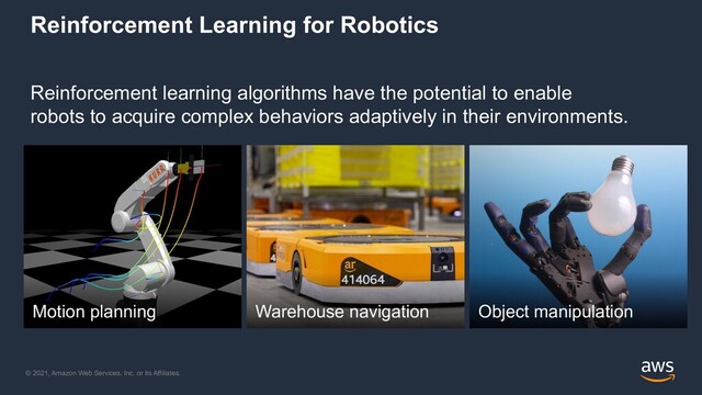 © 2021, Amazon Web Services, Inc. or its Affiliates.
Reinforcement Learning for Robotics
Reinforcement learning algorithms have the potential to enable
robots to acquire complex behaviors adaptively in their environments.
Motion planning Warehouse navigation Object manipulation
