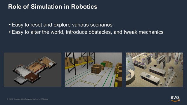 © 2021, Amazon Web Services, Inc. or its Affiliates.
Role of Simulation in Robotics
• Easy to reset and explore various scenarios
• Easy to alter the world, introduce obstacles, and tweak mechanics
