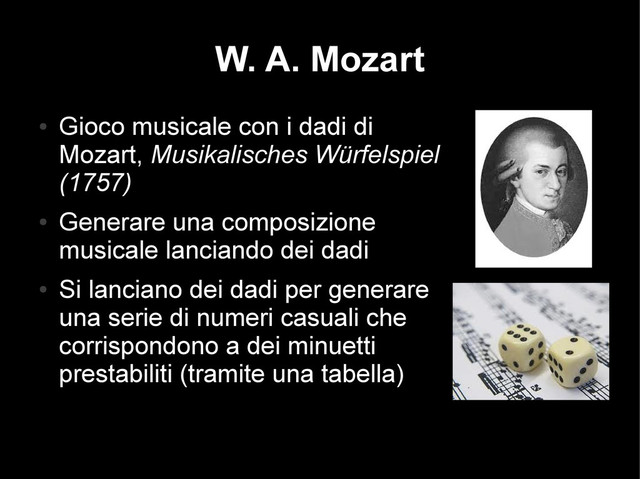 W. A. Mozart
●
Gioco musicale con i dadi di
Mozart, Musikalisches Würfelspiel
(1757)
●
Generare una composizione
musicale lanciando dei dadi
●
Si lanciano dei dadi per generare
una serie di numeri casuali che
corrispondono a dei minuetti
prestabiliti (tramite una tabella)
