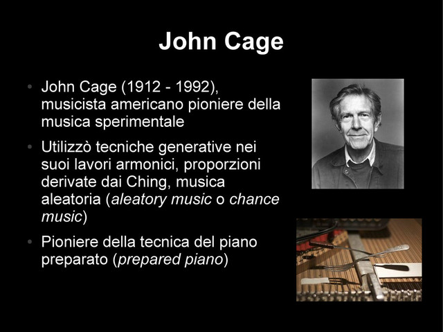 John Cage
●
John Cage (1912 - 1992),
musicista americano pioniere della
musica sperimentale
●
Utilizzò tecniche generative nei
suoi lavori armonici, proporzioni
derivate dai Ching, musica
aleatoria (aleatory music o chance
music)
●
Pioniere della tecnica del piano
preparato (prepared piano)
