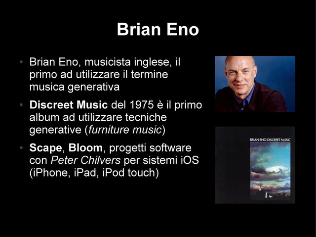 Brian Eno
●
Brian Eno, musicista inglese, il
primo ad utilizzare il termine
musica generativa
●
Discreet Music del 1975 è il primo
album ad utilizzare tecniche
generative (furniture music)
●
Scape, Bloom, progetti software
con Peter Chilvers per sistemi iOS
(iPhone, iPad, iPod touch)

