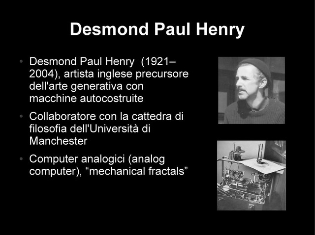 Desmond Paul Henry
●
Desmond Paul Henry (1921–
2004), artista inglese precursore
dell'arte generativa con
macchine autocostruite
●
Collaboratore con la cattedra di
filosofia dell'Università di
Manchester
●
Computer analogici (analog
computer), “mechanical fractals”
