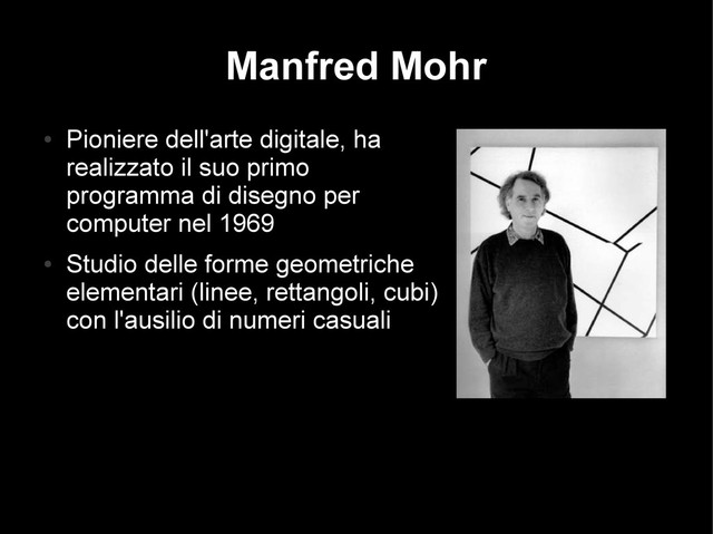 Manfred Mohr
●
Pioniere dell'arte digitale, ha
realizzato il suo primo
programma di disegno per
computer nel 1969
●
Studio delle forme geometriche
elementari (linee, rettangoli, cubi)
con l'ausilio di numeri casuali
