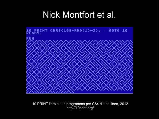 Nick Montfort et al.
10 PRINT libro su un programma per C64 di una linea, 2012
http://10print.org/

