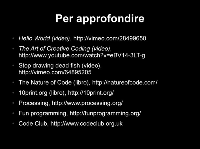 Per approfondire
●
Hello World (video), http://vimeo.com/28499650
●
The Art of Creative Coding (video),
http://www.youtube.com/watch?v=eBV14-3LT-g
●
Stop drawing dead fish (video),
http://vimeo.com/64895205
●
The Nature of Code (libro), http://natureofcode.com/
●
10print.org (libro), http://10print.org/
●
Processing, http://www.processing.org/
●
Fun programming, http://funprogramming.org/
●
Code Club, http://www.codeclub.org.uk
