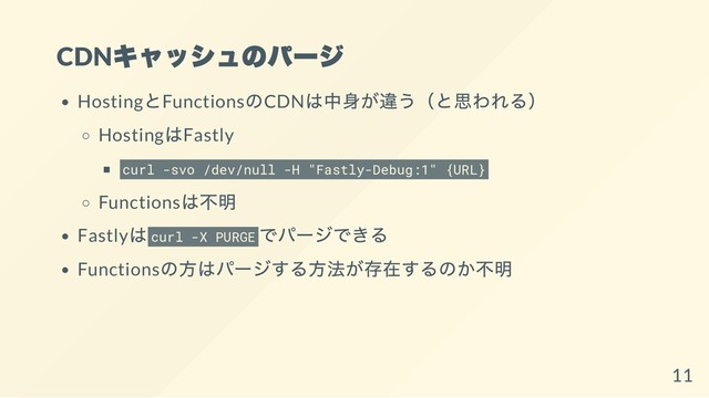 CDN
キャッシュのパージ
Hosting
とFunctions
のCDN
は中身が違う（と思われる）
Hosting
はFastly
curl -svo /dev/null -H "Fastly-Debug:1" {URL}
Functions
は不明
Fastly
はcurl -X PURGE
でパージできる
Functions
の方はパージする方法が存在するのか不明
11
