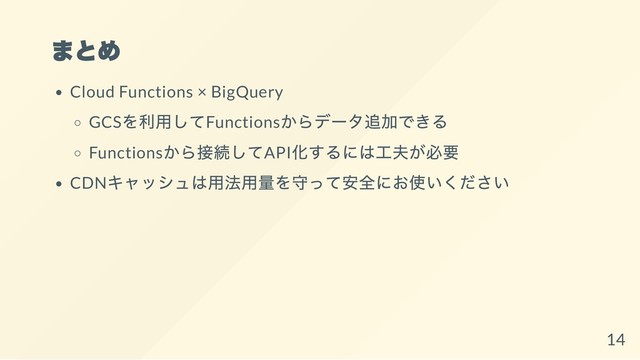 まとめ
Cloud Functions × BigQuery
GCS
を利用してFunctions
からデータ追加できる
Functions
から接続してAPI
化するには工夫が必要
CDN
キャッシュは用法用量を守って安全にお使いください
14
