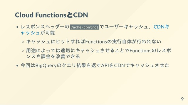 Cloud Functions
とCDN
レスポンスヘッダーの Cache-control
でユーザーキャッシュ、CDN
キ
ャッシュが可能
キャッシュにヒットすればFunctions
の実行自体が行われない
用途によっては適切にキャッシュさせることでFunctions
のレスポ
ンスや課金を改善できる
今回はBigQuery
のクエリ結果を返すAPI
をCDN
でキャッシュさせた
9
