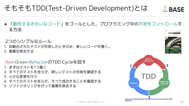 © 2012-2019 BASE, Inc.
© 2012-2021 BASE, Inc.
そもそもTDD(Test-Driven Development)とは
● 「動作するきれいなコード」をゴールとした、プログラミング中の不安をコントロールす
る方法
22
2つのシンプルなルール
1. 自動化されたテストが失敗したときのみ、新しいコードを書く。
2. 重複を除去する
Red-Green-RefactorのTDD Cycleを回す
1. まずはテストを1つ書く
2. すべてのテストを走らせ、新しいテストの失敗を確認する
3. 小さな変更を行う
4. すべてのテストを走らせ、すべて成功することを確認する
5. リファクタリングを行って重複を除去する
https://levelup.gitconnected.com/how-to-write-a-test-using-tdd-b282
8788d7ea
