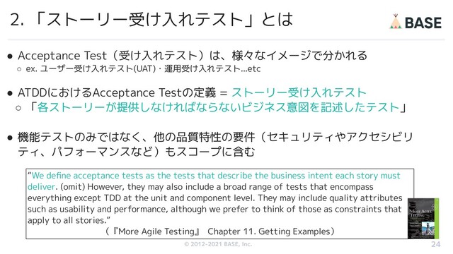 © 2012-2019 BASE, Inc.
© 2012-2021 BASE, Inc.
2. 「ストーリー受け入れテスト」とは
24
● Acceptance Test（受け入れテスト）は、様々なイメージで分かれる
○ ex. ユーザー受け入れテスト(UAT)・運用受け入れテスト...etc
● ATDDにおけるAcceptance Testの定義 = ストーリー受け入れテスト
○ 「各ストーリーが提供しなければならないビジネス意図を記述したテスト」
● 機能テストのみではなく、他の品質特性の要件（セキュリティやアクセシビリ
ティ、パフォーマンスなど）もスコープに含む
“We deﬁne acceptance tests as the tests that describe the business intent each story must
deliver. (omit) However, they may also include a broad range of tests that encompass
everything except TDD at the unit and component level. They may include quality attributes
such as usability and performance, although we prefer to think of those as constraints that
apply to all stories.”
（『More Agile Testing』 Chapter 11. Getting Examples）
