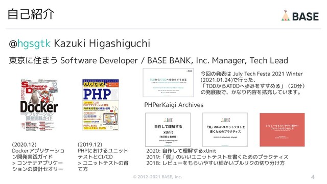 © 2012-2019 BASE, Inc.
© 2012-2021 BASE, Inc.
@hgsgtk Kazuki Higashiguchi
東京に住まう Software Developer / BASE BANK, Inc. Manager, Tech Lead
自己紹介
4
(2020.12)
Dockerアプリケーショ
ン開発実践ガイド
> コンテナアプリケー
ションの設計セオリー
(2019.12)
PHPにおけるユニット
テストとCI/CD
> ユニットテストの育
て方
PHPerKaigi Archives
2020: 自作して理解するxUnit
2019:「質」のいいユニットテストを書くためのプラクティス
2018: レビューをもらいやすい細かいプルリクの切り分け方
今回の発表は July Tech Festa 2021 Winter
(2021.01.24)で行った、
「TDDからATDDへ歩みをすすめる」（20分）
の発展版で、かなり内容を拡充しています。
