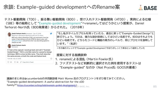 © 2012-2019 BASE, Inc.
© 2012-2021 BASE, Inc.
余談: Example-guided developmentへのRename案
85
テスト駆動開発（TDD）、振る舞い駆動開発（BDD）、受け入れテスト駆動開発（ATDD）、実例による仕様
（SBE）等の総称として “Example-guided development”へrenameしてはどうかという提案が、Daniel
Terhorst-North氏（BDD発案者）からされた。（2018年）
“もし私がタイムカプセルを持っていたら、過去に戻って”Example-Guided Design”と
呼ぶでしょう。TDDは、強力な設計技術にしてはひどい名前です。BDDはそれよりも
ひどい名前です。どちらもコードと機能の両方のレベルで、同じプロセスを説明して
います。”（私訳）
議論のまとめは@cucumberbddの共同創設者 Matt Wynne 氏のブログエントリをぜひ見てみてください。
“Example-guided development: A useful abstraction for the xDD
family?”(https://cucumber.io/blog/bdd/example-guided-development/)
→その後のスレッドで”Example-guided Development”のほうがしっくり来るという話をしていた
提案に対する指摘抜粋
1. renameによる混乱（Martin Fowler氏）
2. ファズテストなど判断的に選択された例を使用するテストは
“Example-guided” なのか（Nat Pryce氏: GOOS共著者）
