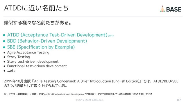 © 2012-2019 BASE, Inc.
© 2012-2021 BASE, Inc.
ATDDに近い名前たち
87
類似する様々な名前たちがある。
● ATDD (Acceptance Test-Driven Development) (※1)
● BDD (Behavior-Driven Development)
● SBE (Speciﬁcation by Example)
● Agile Acceptance Testing
● Story Testing
● Story test-driven development
● Functional test-driven development
● ...etc
2019年10月出版『Agile Testing Condensed: A Brief Introduction (English Edition)』では、ATDD/BDD/SBE
の3つが語彙として取り上げられている。
※1 『テスト駆動開発』（原著）では”application test-driven development”の略語としてATDDを紹介しているが概ね同じものを指している
