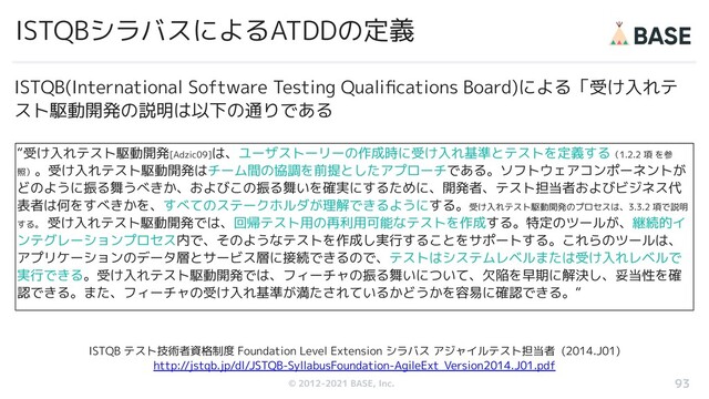© 2012-2019 BASE, Inc.
© 2012-2021 BASE, Inc.
ISTQBシラバスによるATDDの定義
“受け入れテスト駆動開発[Adzic09]は、ユーザストーリーの作成時に受け入れ基準とテストを定義する（1.2.2 項 を参
照）。受け入れテスト駆動開発はチーム間の協調を前提としたアプローチである。ソフトウェアコンポーネントが
どのように振る舞うべきか、およびこの振る舞いを確実にするために、開発者、テスト担当者およびビジネス代
表者は何をすべきかを、すべてのステークホルダが理解できるようにする。受け入れテスト駆動開発のプロセスは、3.3.2 項で説明
する。 受け入れテスト駆動開発では、回帰テスト用の再利用可能なテストを作成する。特定のツールが、継続的イ
ンテグレーションプロセス内で、そのようなテストを作成し実行することをサポートする。これらのツールは、
アプリケーションのデータ層とサービス層に接続できるので、テストはシステムレベルまたは受け入れレベルで
実行できる。受け入れテスト駆動開発では、フィーチャの振る舞いについて、欠陥を早期に解決し、妥当性を確
認できる。また、フィーチャの受け入れ基準が満たされているかどうかを容易に確認できる。“
93
ISTQB テスト技術者資格制度 Foundation Level Extension シラバス アジャイルテスト担当者 (2014.J01)
http://jstqb.jp/dl/JSTQB-SyllabusFoundation-AgileExt_Version2014.J01.pdf
ISTQB(International Software Testing Qualiﬁcations Board)による「受け入れテ
スト駆動開発の説明は以下の通りである
