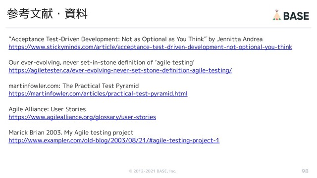 © 2012-2019 BASE, Inc.
© 2012-2021 BASE, Inc.
参考文献・資料
“Acceptance Test-Driven Development: Not as Optional as You Think” by Jennitta Andrea
https://www.stickyminds.com/article/acceptance-test-driven-development-not-optional-you-think
Our ever-evolving, never set-in-stone deﬁnition of ‘agile testing’
https://agiletester.ca/ever-evolving-never-set-stone-deﬁnition-agile-testing/
martinfowler.com: The Practical Test Pyramid
https://martinfowler.com/articles/practical-test-pyramid.html
Agile Alliance: User Stories
https://www.agilealliance.org/glossary/user-stories
Marick Brian 2003. My Agile testing project
http://www.exampler.com/old-blog/2003/08/21/#agile-testing-project-1
98
