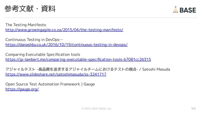 © 2012-2019 BASE, Inc.
© 2012-2021 BASE, Inc.
参考文献・資料
The Testing Manifesto
http://www.growingagile.co.za/2015/04/the-testing-manifesto/
Continuous Testing in DevOps…
https://danashby.co.uk/2016/10/19/continuous-testing-in-devops/
Comparing Executable Speciﬁcation tools
https://jp-lambert.me/comparing-executable-speciﬁcation-tools-b7081cc26315
アジャイルテスト -高品質を追求するアジャイルチームにおけるテストの視点- / Satoshi Masuda
https://www.slideshare.net/satoshimasuda/ss-3241717
Open Source Test Automation Framework | Gauge
https://gauge.org/
99
