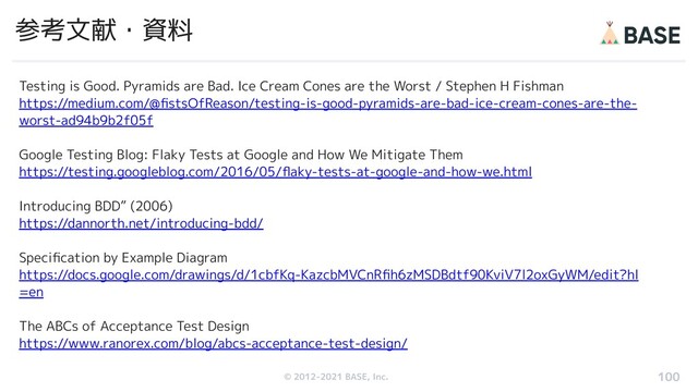 © 2012-2019 BASE, Inc.
© 2012-2021 BASE, Inc.
参考文献・資料
Testing is Good. Pyramids are Bad. Ice Cream Cones are the Worst / Stephen H Fishman
https://medium.com/@ﬁstsOfReason/testing-is-good-pyramids-are-bad-ice-cream-cones-are-the-
worst-ad94b9b2f05f
Google Testing Blog: Flaky Tests at Google and How We Mitigate Them
https://testing.googleblog.com/2016/05/ﬂaky-tests-at-google-and-how-we.html
Introducing BDD” (2006)
https://dannorth.net/introducing-bdd/
Speciﬁcation by Example Diagram
https://docs.google.com/drawings/d/1cbfKq-KazcbMVCnRﬁh6zMSDBdtf90KviV7l2oxGyWM/edit?hl
=en
The ABCs of Acceptance Test Design
https://www.ranorex.com/blog/abcs-acceptance-test-design/
100
