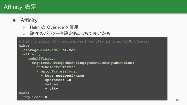 Affinity 設定 
61 
● Affinity 
○ Helm の Override を使用 
○ 諸々のパラメータ設定もこっちで良いかも 
# helm install -f override.yaml -n tikv pingcap/tidb-cluster
tikv:
storageClassName: silver
affinity:
nodeAffinity:
requiredDuringSchedulingIgnoredDuringExecution:
nodeSelectorTerms:
- matchExpressions:
- key: nodepool-name
operator: In
values:
- tikv
tidb:
replicas: 0
