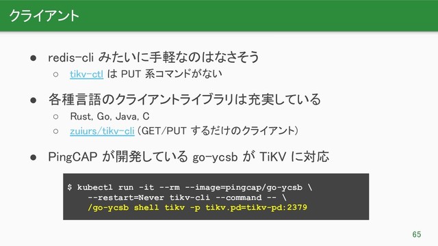 クライアント 
65 
● redis-cli みたいに手軽なのはなさそう 
○ tikv-ctl は PUT 系コマンドがない 
● 各種言語のクライアントライブラリは充実している 
○ Rust, Go, Java, C 
○ zuiurs/tikv-cli (GET/PUT するだけのクライアント) 
● PingCAP が開発している go-ycsb が TiKV に対応 
$ kubectl run -it --rm --image=pingcap/go-ycsb \
--restart=Never tikv-cli --command -- \
/go-ycsb shell tikv -p tikv.pd=tikv-pd:2379
