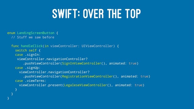 SWIFT: OVER THE TOP
enum LandingScreenButton {
// Stuff we saw before
func handleClick(in viewController: UIViewController) {
switch self {
case .signIn:
viewController.navigationController?
.pushViewController(SignInViewController(), animated: true)
case .signUp:
viewController.navigationController?
.pushViewController(RegistrationViewController(), animated: true)
case .viewTerms:
viewController.present(LegaleseViewController(), animated: true)
}
}
}
