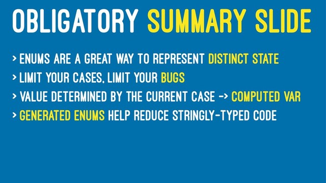 OBLIGATORY SUMMARY SLIDE
> Enums are a great way to represent distinct state
> Limit your cases, limit your bugs
> Value determined by the current case -> computed var
> Generated enums help reduce stringly-typed code
